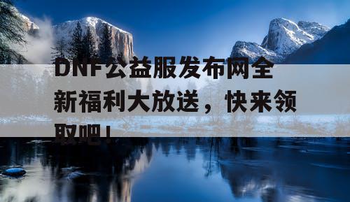 DNF公益服发布网全新福利大放送，快来领取吧！