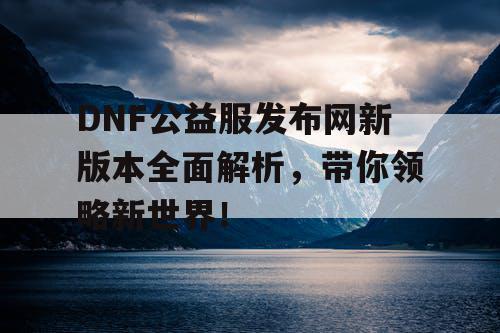 DNF公益服发布网新版本全面解析，带你领略新世界！