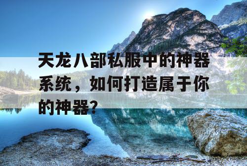 天龙八部私服中的神器系统，如何打造属于你的神器？