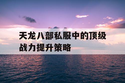 天龙八部私服中的顶级战力提升策略 天龙八部私服中的顶级战力提升策略