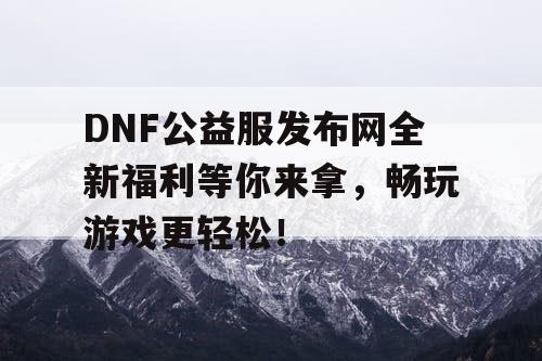 DNF公益服发布网全新福利等你来拿，畅玩游戏更轻松！