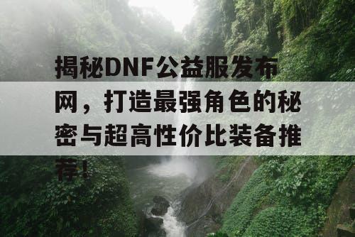 揭秘DNF公益服发布网，打造最强角色的秘密与超高性价比装备推荐！