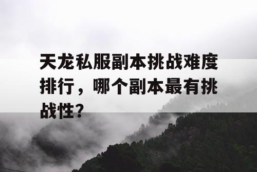 天龙私服副本挑战难度排行，哪个副本最有挑战性？