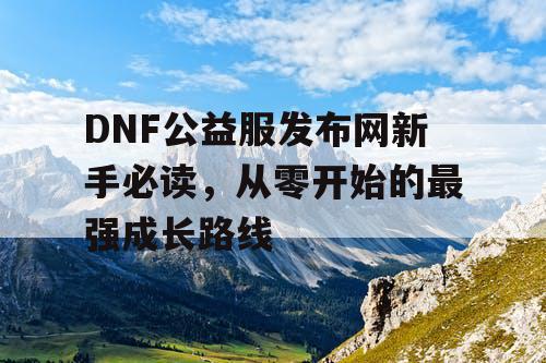 DNF公益服发布网新手必读，从零开始的最强成长路线