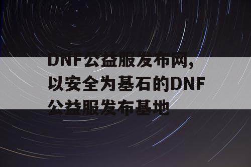 DNF公益服发布网,以安全为基石的DNF公益服发布基地