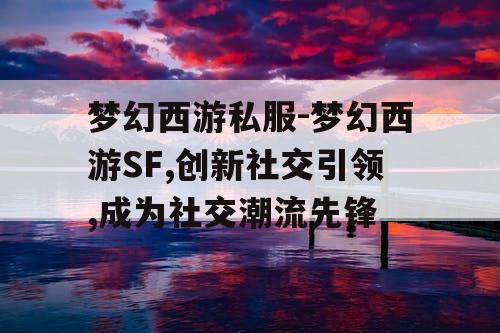 梦幻西游私服-梦幻西游SF,创新社交引领,成为社交潮流先锋