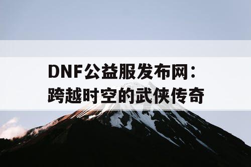 DNF公益服发布网:跨越时空的武侠传奇 DNF公益服发布网:跨越时空的武侠传奇