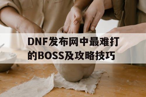 DNF发布网中最难打的BOSS及攻略技巧 DNF发布网中最难打的BOSS及攻略技巧