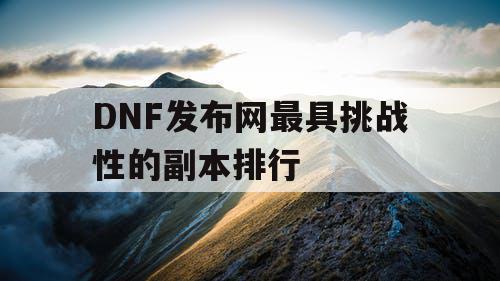 DNF发布网最具挑战性的副本排行 DNF发布网最具挑战性的副本排行