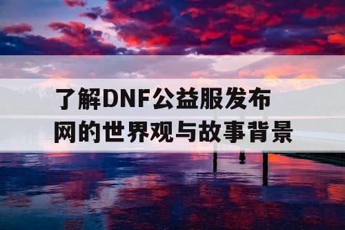 了解DNF公益服发布网的世界观与故事背景 了解DNF公益服发布网的世界观与故事背景