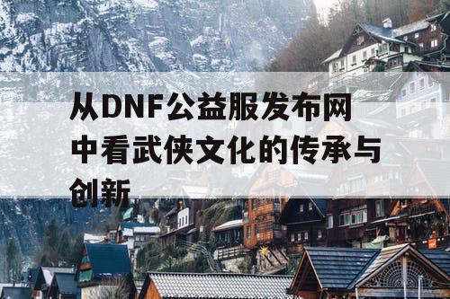从DNF公益服发布网中看武侠文化的传承与创新 从DNF公益服发布网中看武侠文化的传承与创新
