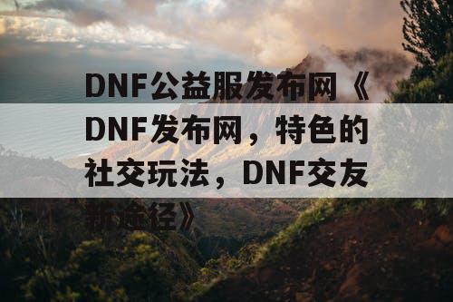 DNF公益服发布网《DNF发布网，特色的社交玩法，DNF交友新途径》