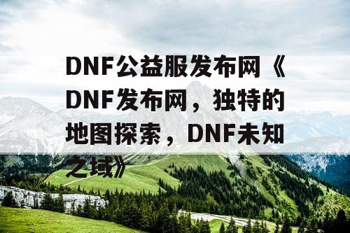 DNF公益服发布网《DNF发布网，独特的地图探索，DNF未知之域》