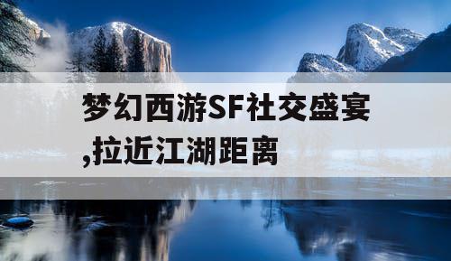 梦幻西游SF社交盛宴,拉近江湖距离 梦幻西游SF社交盛宴,拉近江湖距离