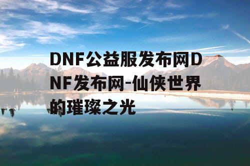 DNF公益服发布网DNF发布网-仙侠世界的璀璨之光