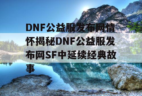 DNF公益服发布网情怀揭秘DNF公益服发布网SF中延续经典故事