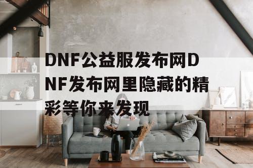 DNF公益服发布网DNF发布网里隐藏的精彩等你来发现