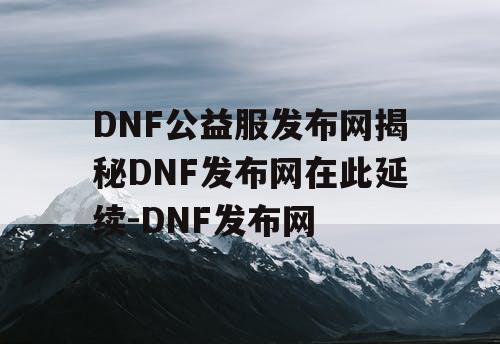 DNF公益服发布网揭秘DNF发布网在此延续-DNF发布网