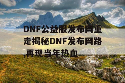 DNF公益服发布网重走揭秘DNF发布网路,再现当年热血