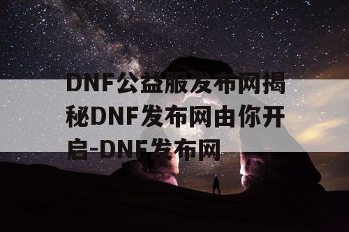 DNF公益服发布网揭秘DNF发布网由你开启-DNF发布网