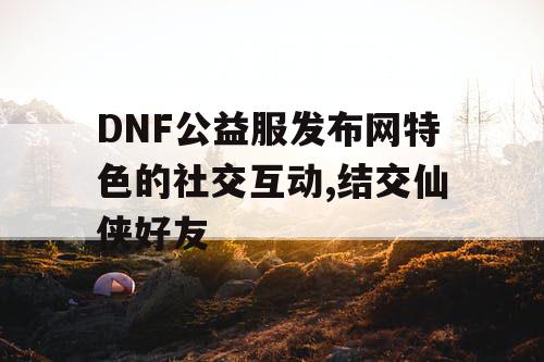 DNF公益服发布网特色的社交互动,结交仙侠好友