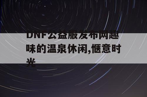 DNF公益服发布网趣味的温泉休闲,惬意时光