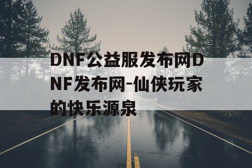 DNF公益服发布网DNF发布网-仙侠玩家的快乐源泉