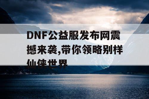 DNF公益服发布网震撼来袭,带你领略别样仙侠世界