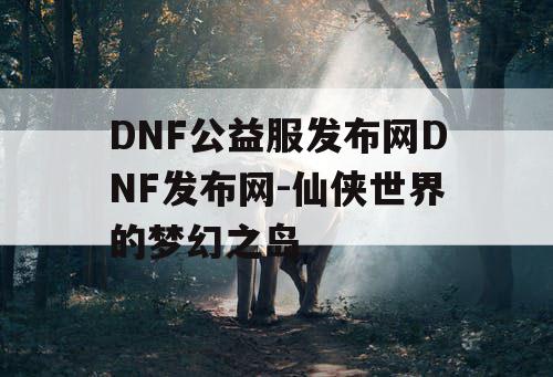 DNF公益服发布网DNF发布网-仙侠世界的梦幻之岛 DNF公益服发布网DNF发布网-仙侠世界的梦幻之岛