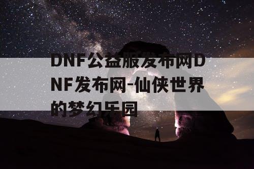 DNF公益服发布网DNF发布网-仙侠世界的梦幻乐园
