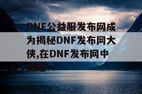 DNF公益服发布网成为揭秘DNF发布网大侠,在DNF发布网中崛起