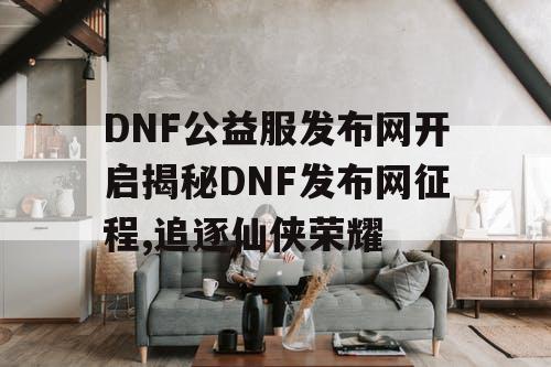 DNF公益服发布网开启揭秘DNF发布网征程,追逐仙侠荣耀