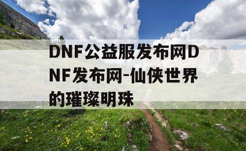 DNF公益服发布网DNF发布网-仙侠世界的璀璨明珠