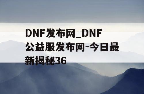 DNF发布网_DNF公益服发布网-今日最新揭秘36