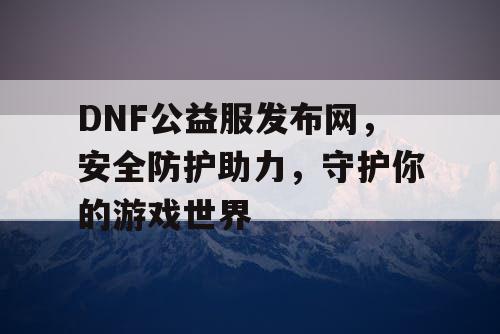 DNF公益服发布网，安全防护助力，守护你的游戏世界