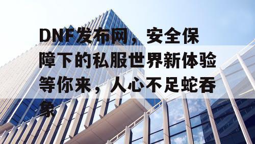 DNF发布网，安全保障下的私服世界新体验等你来，人心不足蛇吞象