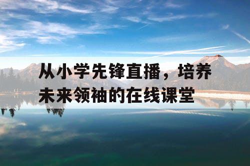 从小学先锋直播，培养未来领袖的在线课堂