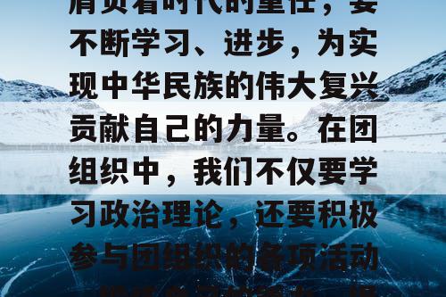 作为大学生团员，我们肩负着时代的重任，要不断学习、进步，为实现中华民族的伟大复兴贡献自己的力量。在团组织中，我们不仅要学习政治理论，还要积极参与团组织的各项活动，锻炼自己的能力，提高自己的素质。