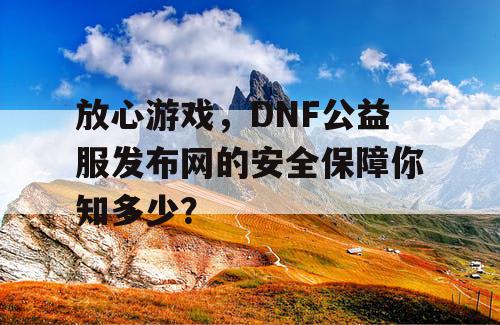 放心游戏，DNF 公益服发布网的安全保障你知多少？