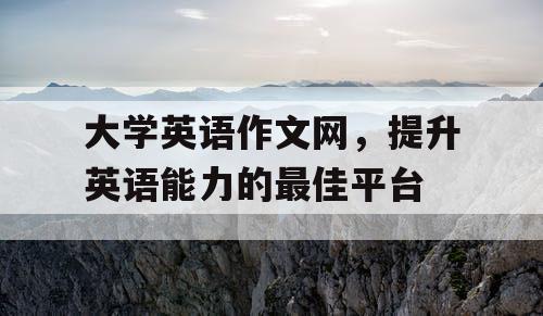 大学英语作文网，提升英语能力的最佳平台