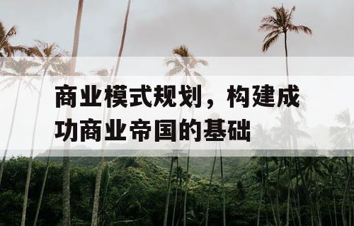 商业模式规划,构建成功商业帝国的基础 商业模式规划,构建成功商业帝国的基础