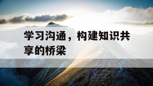 学习沟通,构建知识共享的桥梁 学习沟通,构建知识共享的桥梁