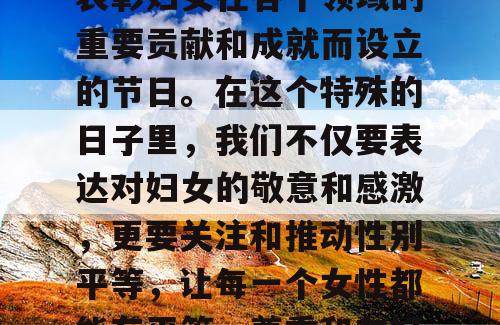 三八妇女节，又称国际妇女节，是为了庆祝和表彰妇女在各个领域的重要贡献和成就而设立的节日。在这个特殊的日子里，我们不仅要表达对妇女的敬意和感激，更要关注和推动性别平等，让每一个女性都能在平等、尊重和友好的环境中充分发挥自己的潜力。