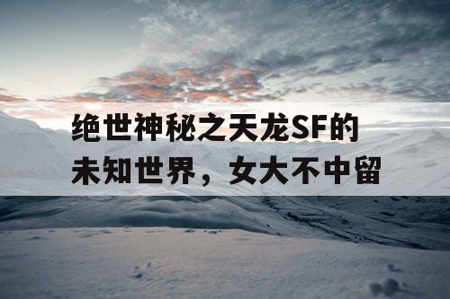 绝世神秘之天龙SF的未知世界,女大不中留 绝世神秘之天龙SF的未知世界,女大不中留