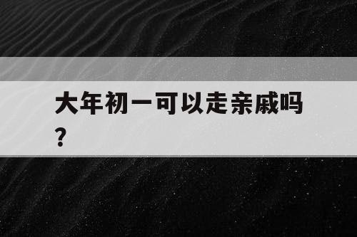 大年初一可以走亲戚吗？