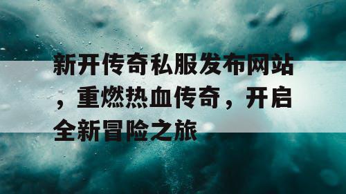 新开传奇私服发布网站，重燃热血传奇，开启全新冒险之旅