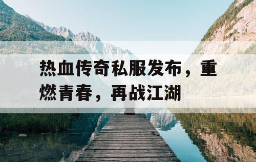 热血传奇私服发布，重燃青春，再战江湖