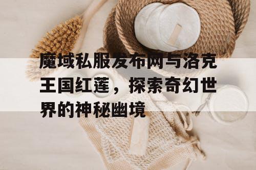 魔域私服发布网与洛克王国红莲，探索奇幻世界的神秘幽境