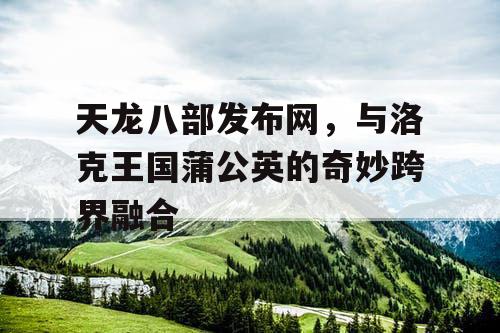 天龙八部发布网，与洛克王国蒲公英的奇妙跨界融合