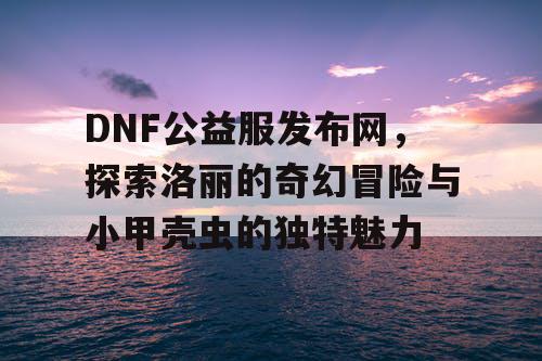 DNF公益服发布网，探索洛丽的奇幻冒险与小甲壳虫的独特魅力